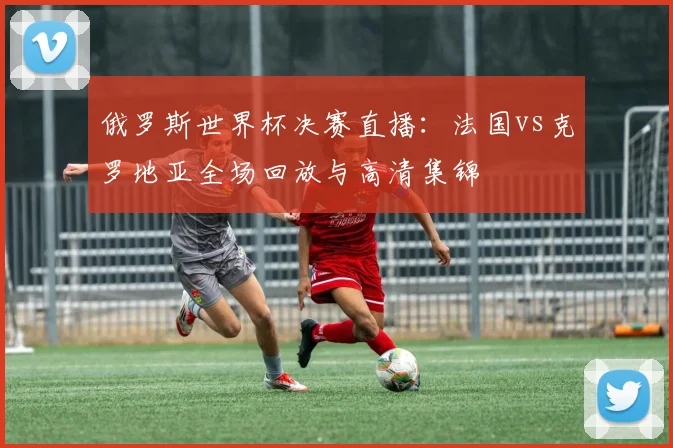 俄罗斯世界杯决赛直播：法国vs克罗地亚全场回放与高清集锦