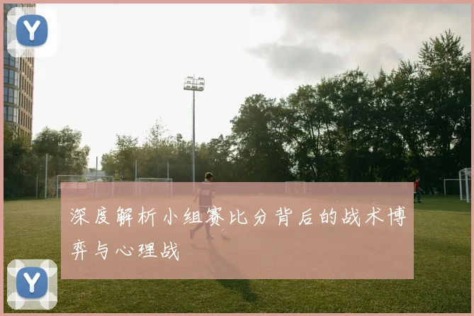 深度解析小组赛比分背后的战术博弈与心理战