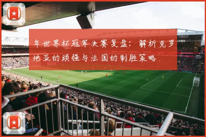 年世界杯冠军决赛复盘:解析克罗地亚的顽强与法国的制胜策略