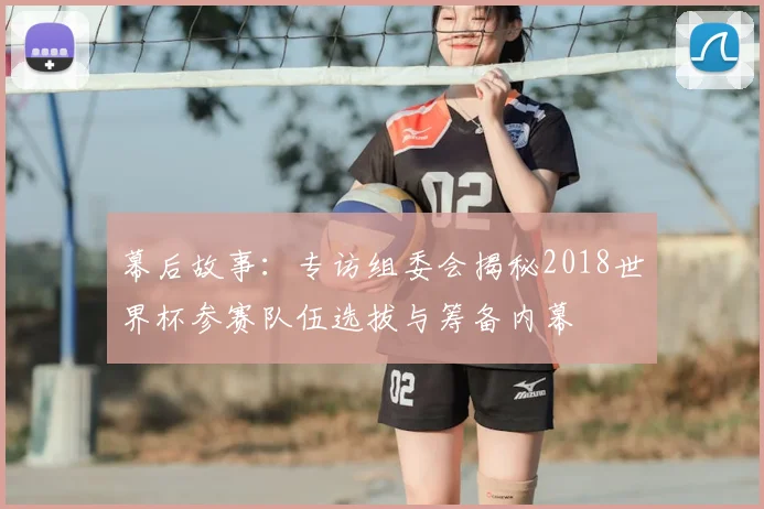 幕后故事：专访组委会揭秘2018世界杯参赛队伍选拔与筹备内幕