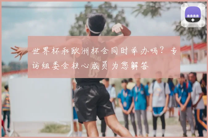 世界杯和欧洲杯会同时举办吗？专访组委会核心成员为您解答