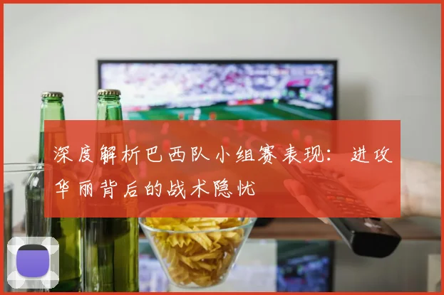 深度解析巴西队小组赛表现：进攻华丽背后的战术隐忧