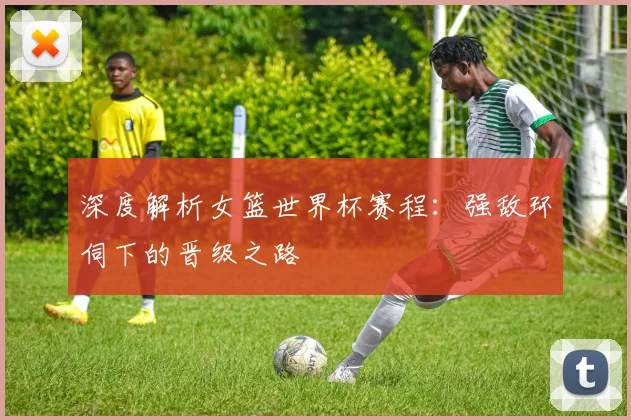 深度解析女篮世界杯赛程：强敌环伺下的晋级之路