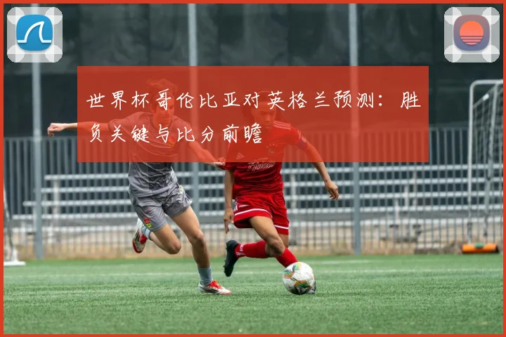 世界杯哥伦比亚对英格兰预测：胜负关键与比分前瞻