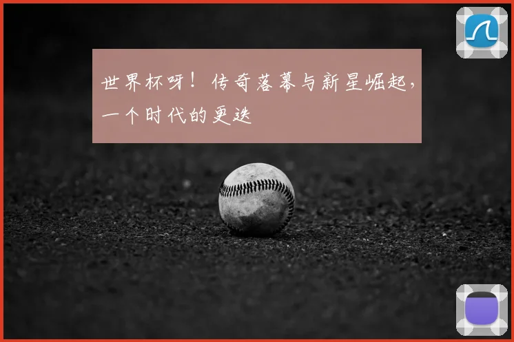 世界杯呀！传奇落幕与新星崛起，一个时代的更迭