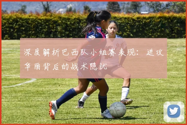深度解析巴西队小组赛表现：进攻华丽背后的战术隐忧