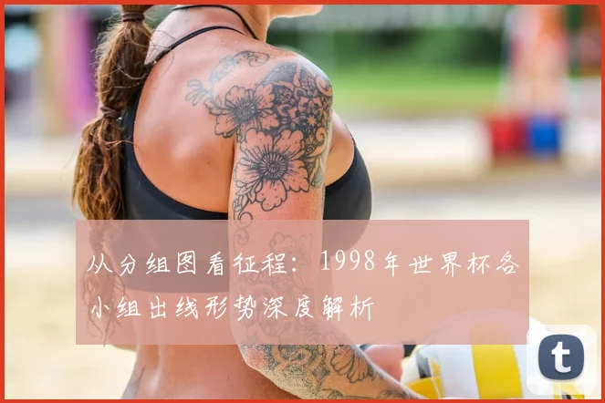 从分组图看征程：1998年世界杯各小组出线形势深度解析