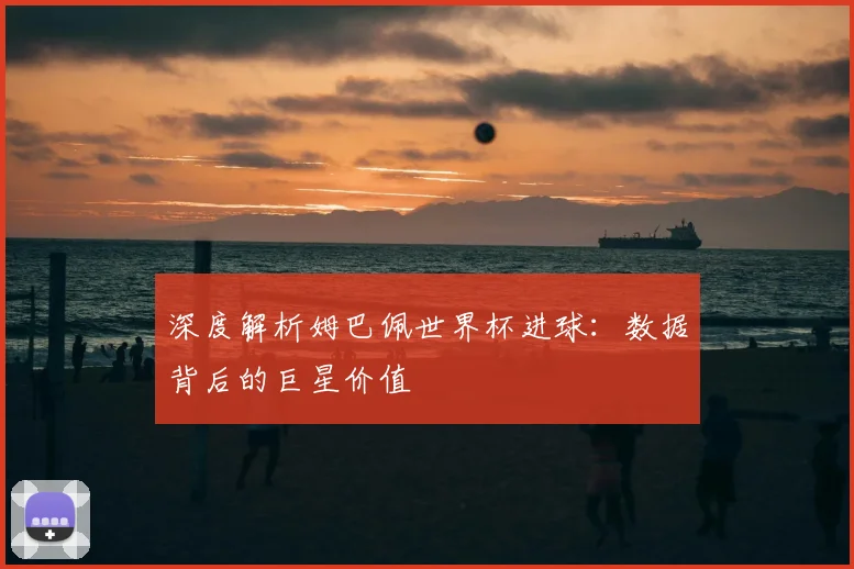 深度解析姆巴佩世界杯进球：数据背后的巨星价值