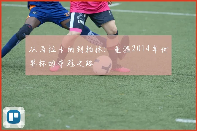 从马拉卡纳到柏林:重温2014年世界杯的夺冠之路