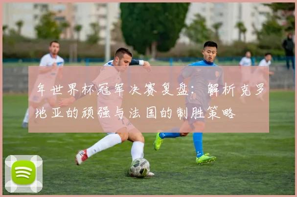 年世界杯冠军决赛复盘:解析克罗地亚的顽强与法国的制胜策略