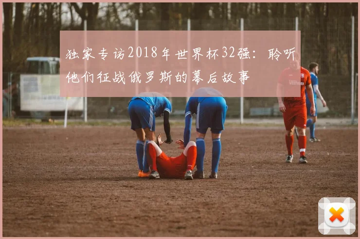 独家专访2018年世界杯32强:聆听他们征战俄罗斯的幕后故事