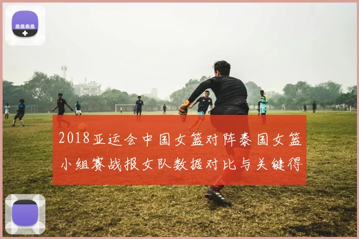 2018亚运会中国女篮对阵泰国女篮小组赛战报女队数据对比与关键得分看点
