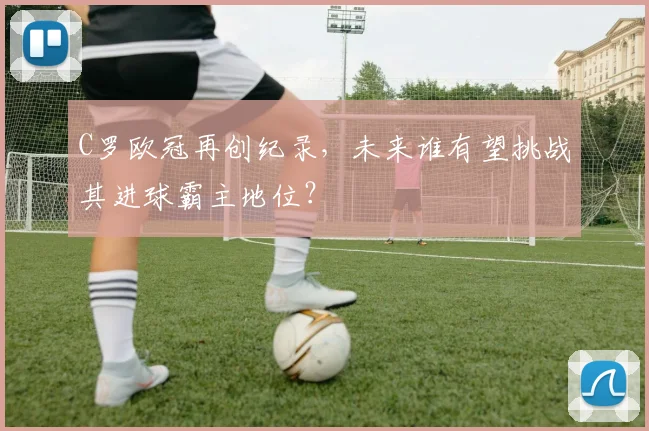 C罗欧冠再创纪录,未来谁有望挑战其进球霸主地位?