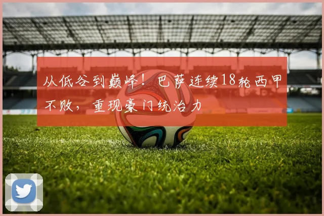 从低谷到巅峰！巴萨连续18轮西甲不败，重现豪门统治力