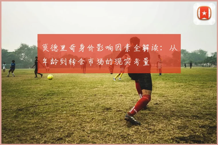 莫德里奇身价影响因素全解读：从年龄到转会市场的现实考量