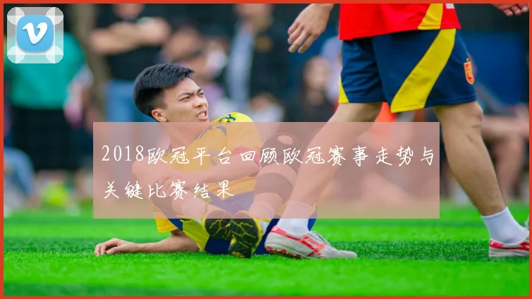 2018欧冠平台回顾欧冠赛事走势与关键比赛结果