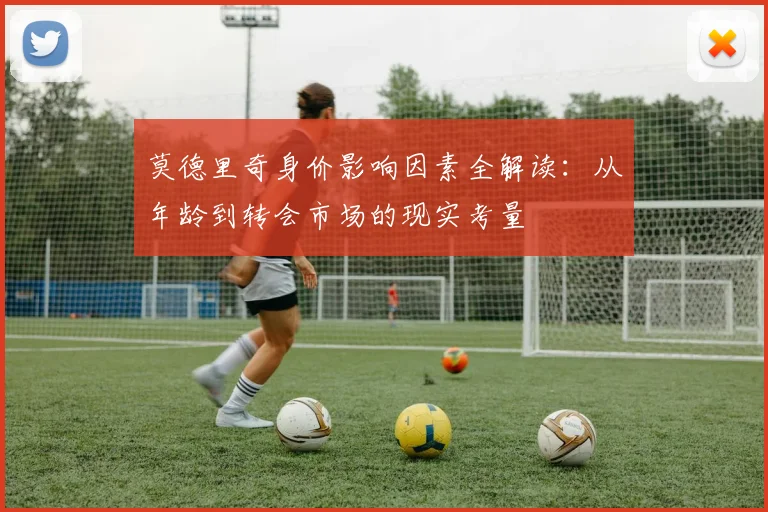 莫德里奇身价影响因素全解读:从年龄到转会市场的现实考量