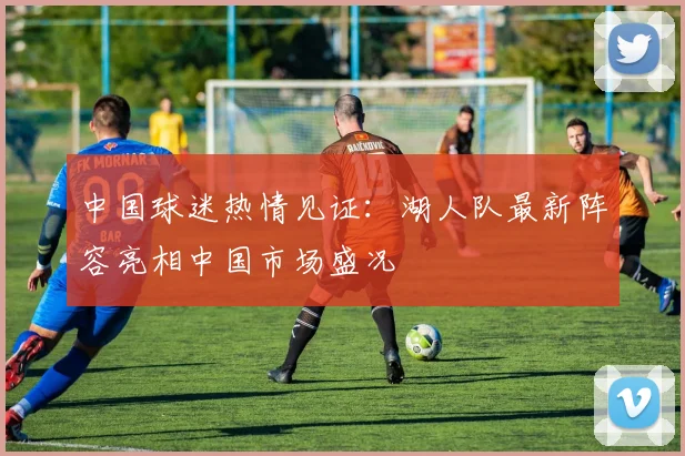 中国球迷热情见证：湖人队最新阵容亮相中国市场盛况