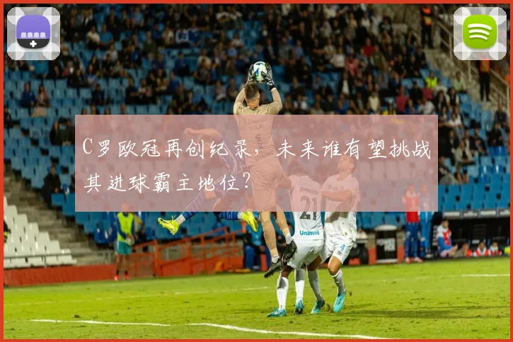 C罗欧冠再创纪录,未来谁有望挑战其进球霸主地位?