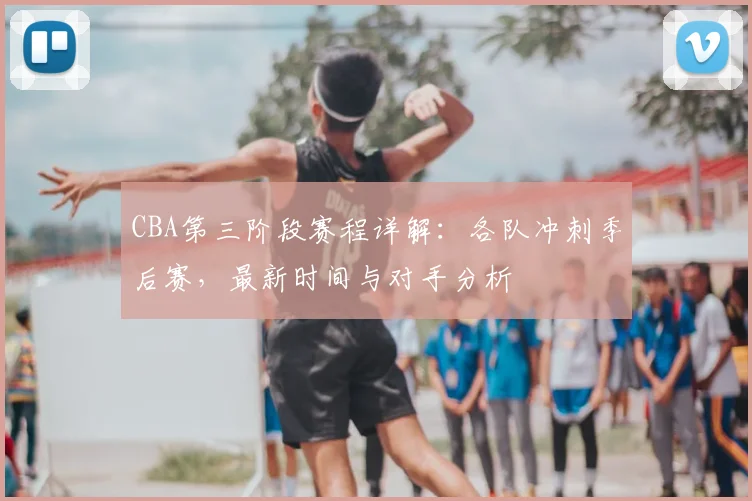 CBA第三阶段赛程详解：各队冲刺季后赛，最新时间与对手分析