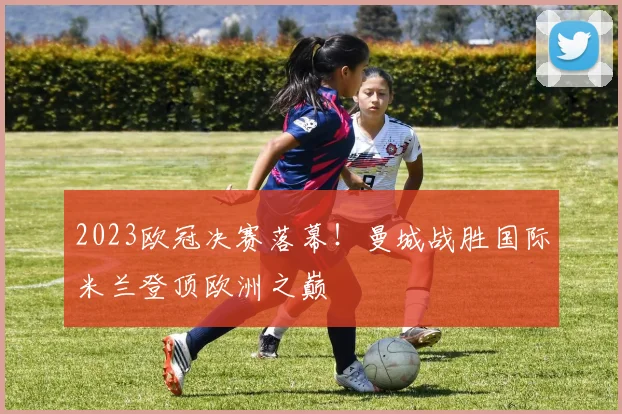 2023欧冠决赛落幕！曼城战胜国际米兰登顶欧洲之巅