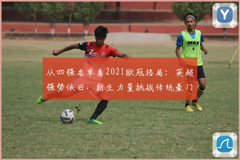 从四强名单看2021欧冠格局：英超强势依旧，新生力量挑战传统豪门