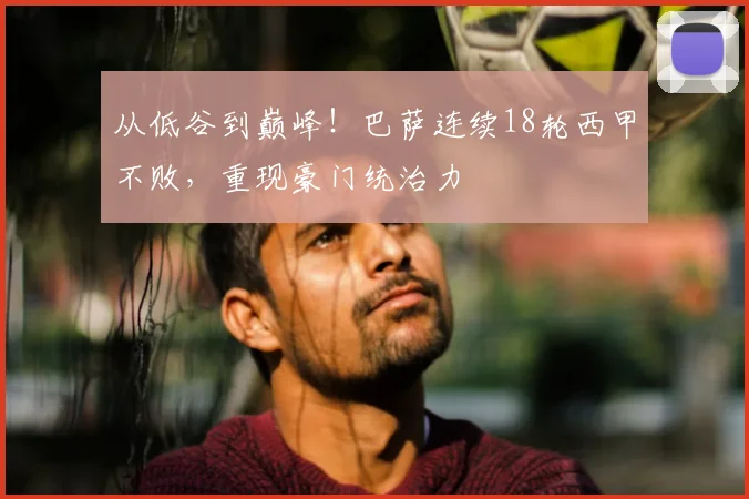 从低谷到巅峰！巴萨连续18轮西甲不败，重现豪门统治力