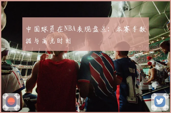 中国球员在NBA表现盘点：本赛季数据与高光时刻